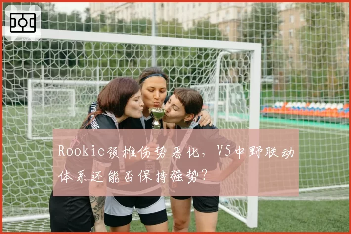 Rookie颈椎伤势恶化，V5中野联动体系还能否保持强势？