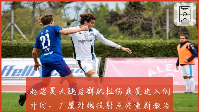 赵岩昊大腿后群肌拉伤康复进入倒计时，广厦外线投射点将重新激活战术空间