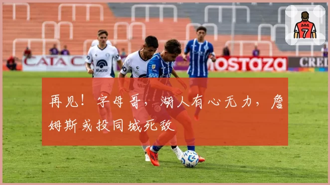 再见！字母哥，湖人有心无力，詹姆斯或投同城死敌