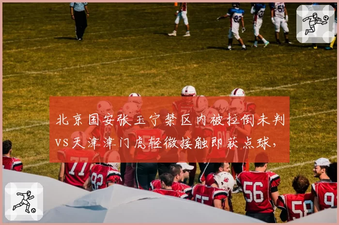 北京国安张玉宁禁区内被拉倒未判vs天津津门虎轻微接触即获点球,裁判判罚两极分化