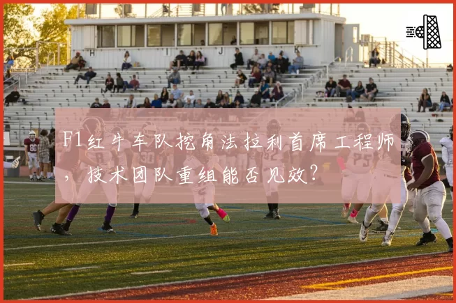 F1红牛车队挖角法拉利首席工程师,技术团队重组能否见效?
