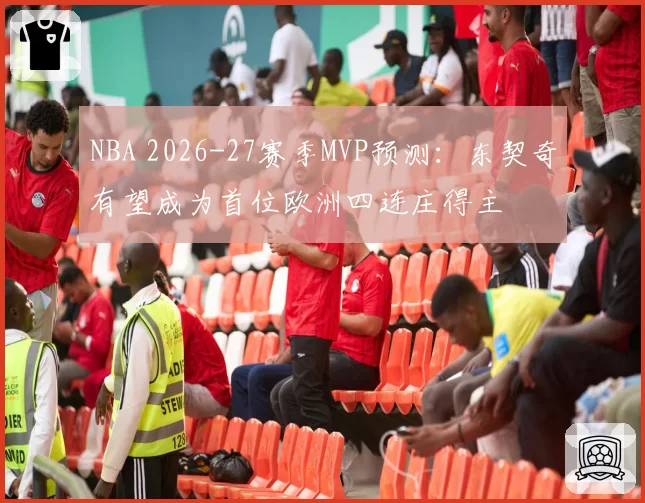 NBA 2026-27赛季MVP预测:东契奇有望成为首位欧洲四连庄得主