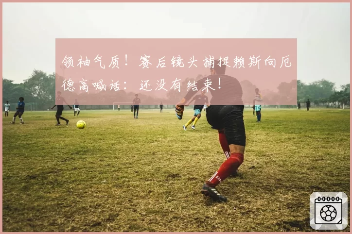 领袖气质！赛后镜头捕捉赖斯向厄德高喊话：还没有结束！