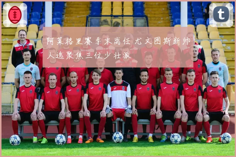 阿莱格里赛季末离任 尤文图斯新帅人选聚焦三位少壮派