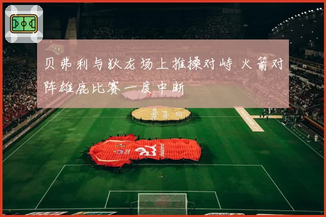 贝弗利与狄龙场上推搡对峙 火箭对阵雄鹿比赛一度中断