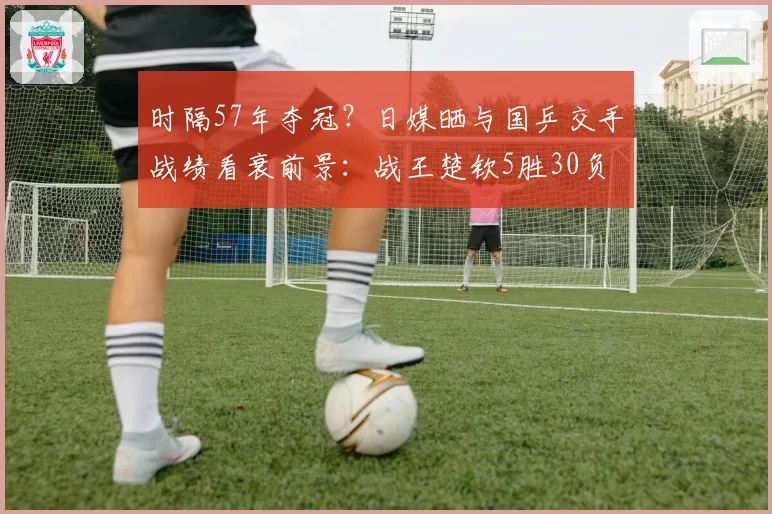 时隔57年夺冠？日媒晒与国乒交手战绩看衰前景：战王楚钦5胜30负