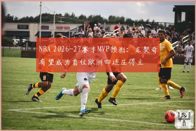 NBA 2026-27赛季MVP预测：东契奇有望成为首位欧洲四连庄得主
