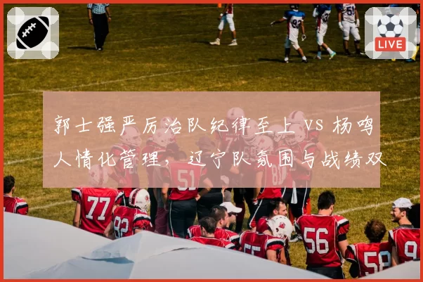 郭士强严厉治队纪律至上 vs 杨鸣人情化管理，辽宁队氛围与战绩双面对比