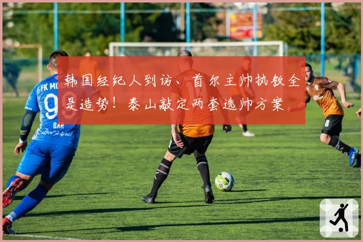 韩国经纪人到访、首尔主帅执教全是造势！泰山敲定两套选帅方案