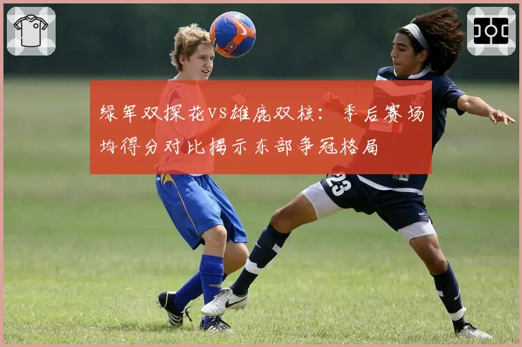 绿军双探花vs雄鹿双核：季后赛场均得分对比揭示东部争冠格局