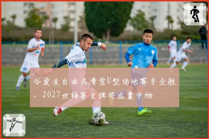 谷爱凌自由式滑雪U型场地赛季全胜,2027世锦赛金牌将成囊中物