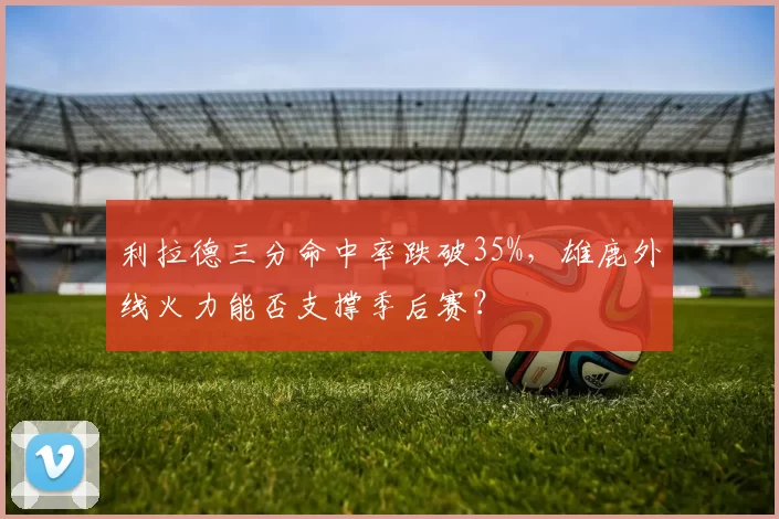 利拉德三分命中率跌破35%，雄鹿外线火力能否支撑季后赛？