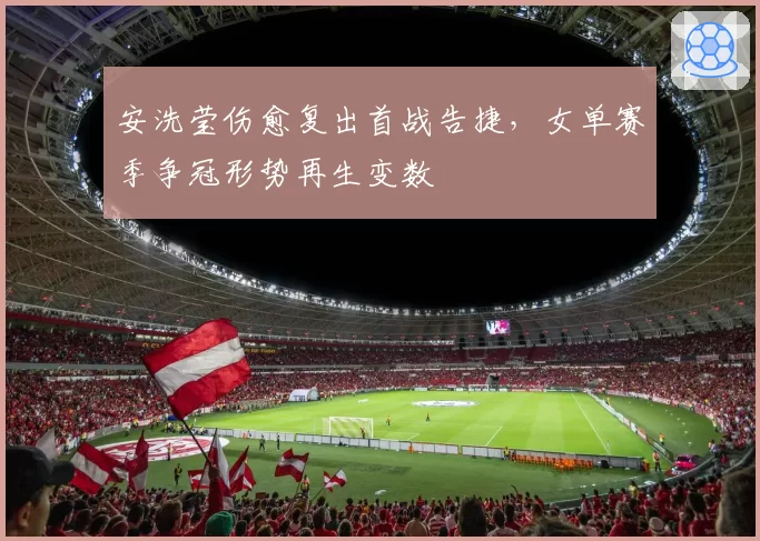 安洗莹伤愈复出首战告捷,女单赛季争冠形势再生变数