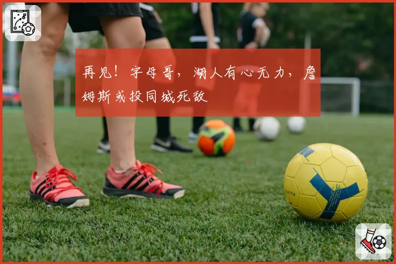 再见！字母哥，湖人有心无力，詹姆斯或投同城死敌