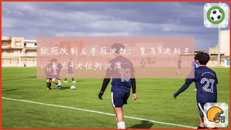 欧冠改制后夺冠次数：皇马8次封王，米兰4次位列次席