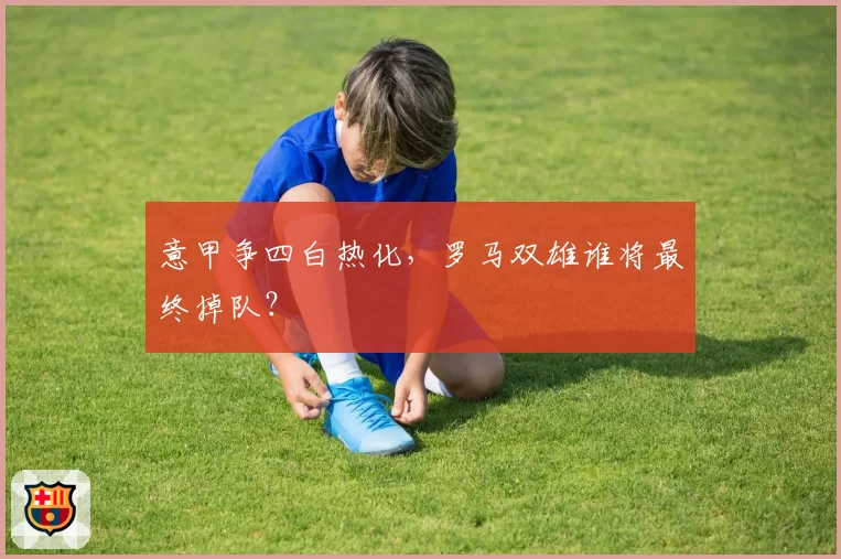 意甲争四白热化，罗马双雄谁将最终掉队？