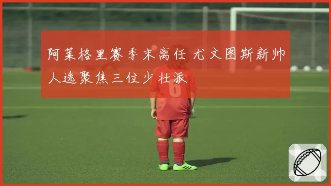 阿莱格里赛季末离任 尤文图斯新帅人选聚焦三位少壮派