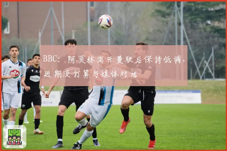 BBC：阿莫林离开曼联后保持低调，近期没打算与媒体对话