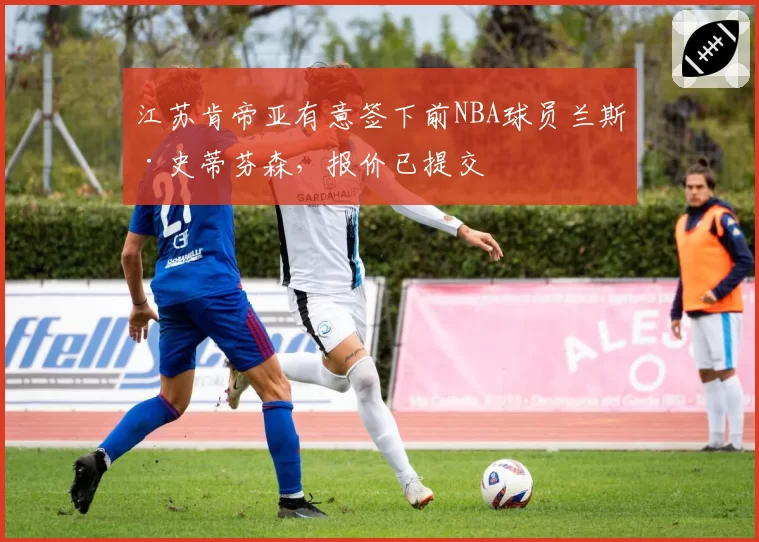 江苏肯帝亚有意签下前NBA球员兰斯·史蒂芬森,报价已提交