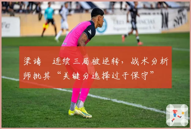梁靖崑连续三局被逆转，战术分析师批其“关键分选择过于保守”