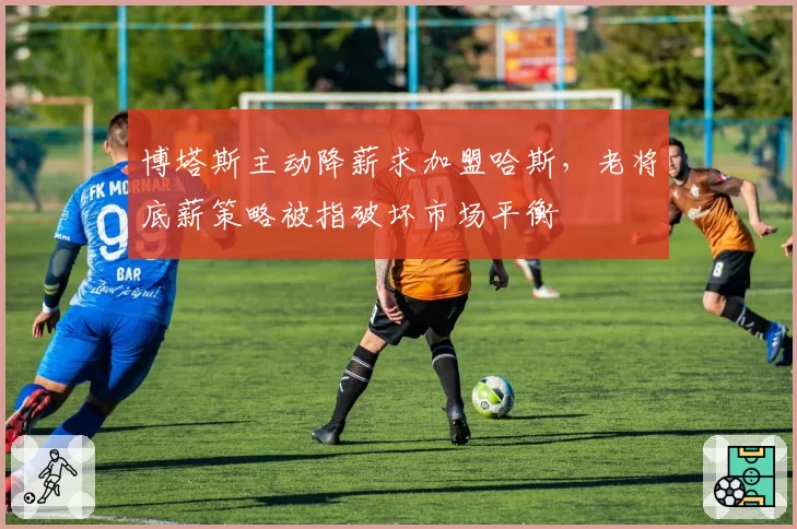 博塔斯主动降薪求加盟哈斯，老将底薪策略被指破坏市场平衡