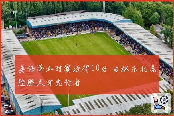 姜伟泽加时赛连得10分 吉林东北虎险胜天津先行者
