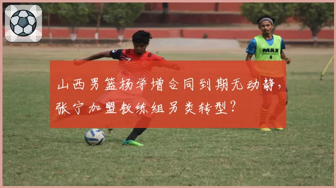 山西男篮杨学增合同到期无动静，张宁加盟教练组另类转型？