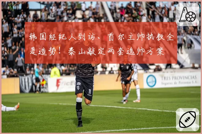 韩国经纪人到访、首尔主帅执教全是造势！泰山敲定两套选帅方案