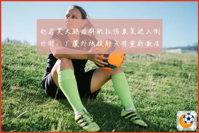 赵岩昊大腿后群肌拉伤康复进入倒计时，广厦外线投射点将重新激活战术空间