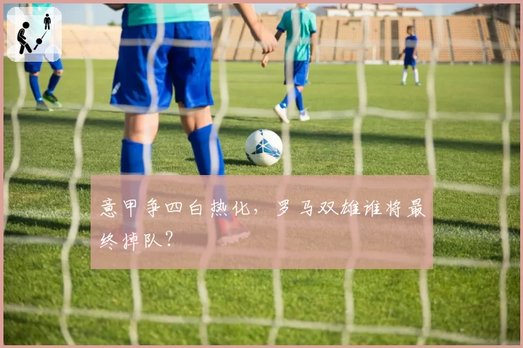 意甲争四白热化，罗马双雄谁将最终掉队？