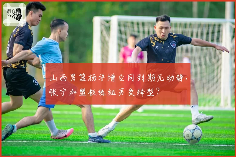 山西男篮杨学增合同到期无动静，张宁加盟教练组另类转型？