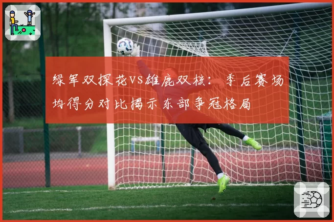 绿军双探花vs雄鹿双核：季后赛场均得分对比揭示东部争冠格局