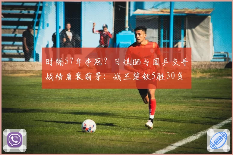 时隔57年夺冠？日媒晒与国乒交手战绩看衰前景：战王楚钦5胜30负